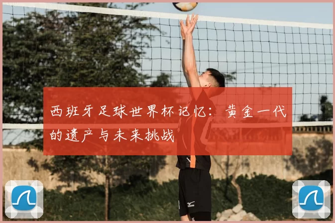 西班牙足球世界杯记忆:黄金一代的遗产与未来挑战