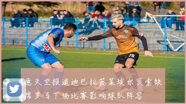 意天空报道迪巴拉苏莱埃尔莫索缺席罗马下场比赛影响球队阵容
