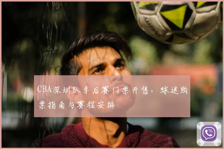 CBA深圳队季后赛门票开售，球迷购票指南与赛程安排