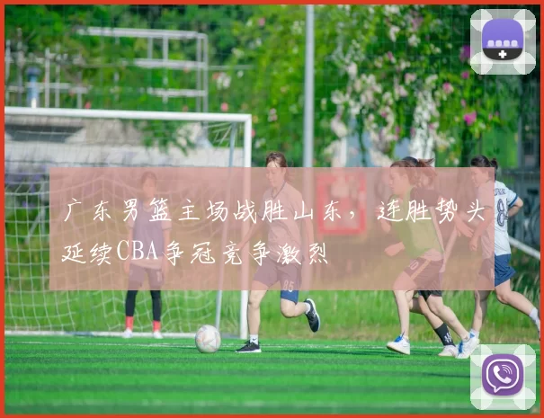 广东男篮主场战胜山东，连胜势头延续CBA争冠竞争激烈