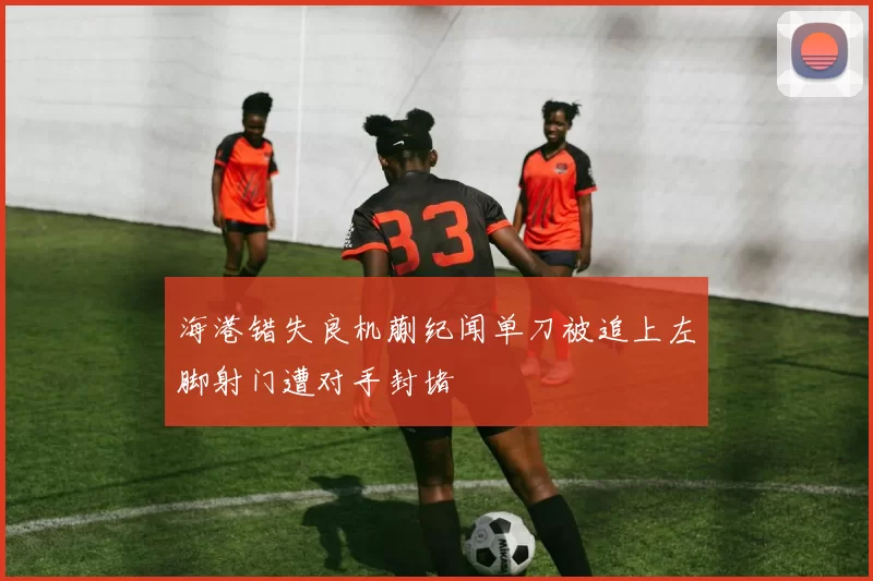 海港错失良机蒯纪闻单刀被追上左脚射门遭对手封堵