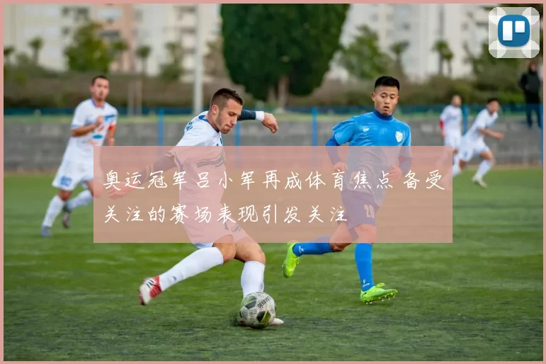 奥运冠军吕小军再成体育焦点 备受关注的赛场表现引发关注