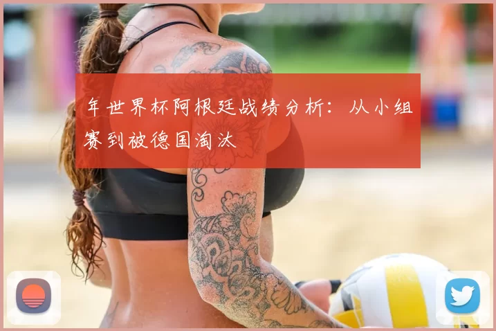 年世界杯阿根廷战绩分析：从小组赛到被德国淘汰