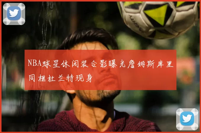 NBA球星休闲装合影曝光詹姆斯库里同框杜兰特现身