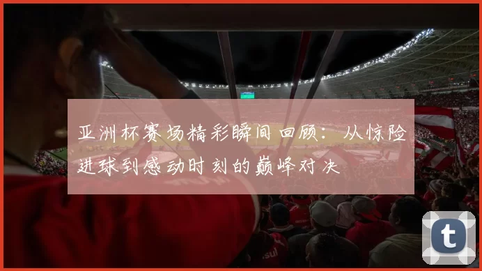 亚洲杯赛场精彩瞬间回顾：从惊险进球到感动时刻的巅峰对决