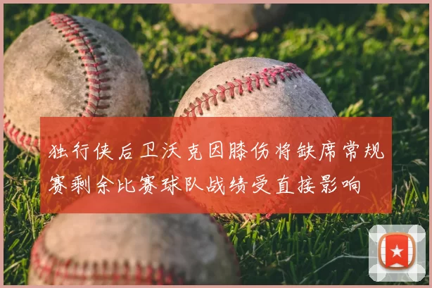 独行侠后卫沃克因膝伤将缺席常规赛剩余比赛球队战绩受直接影响