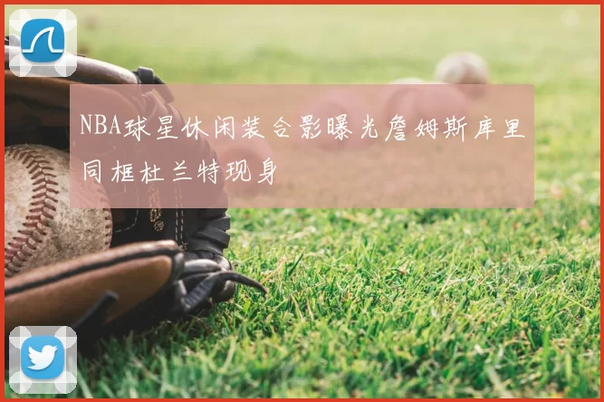 NBA球星休闲装合影曝光詹姆斯库里同框杜兰特现身