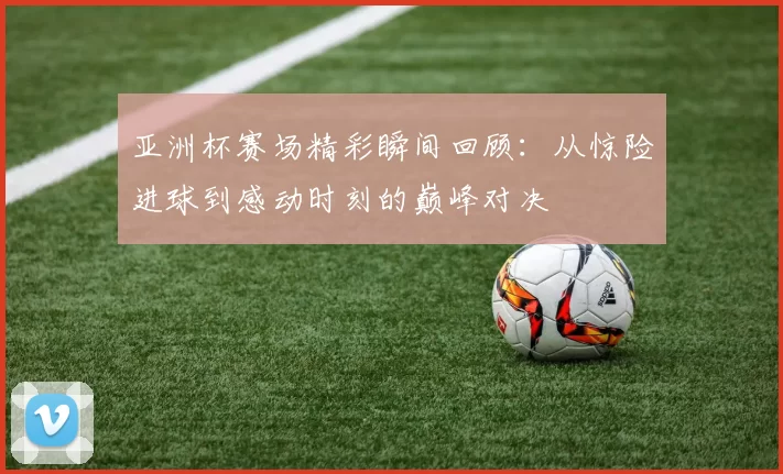 亚洲杯赛场精彩瞬间回顾：从惊险进球到感动时刻的巅峰对决