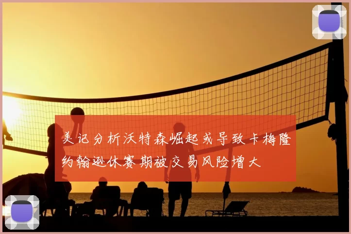 美记分析沃特森崛起或导致卡梅隆约翰逊休赛期被交易风险增大