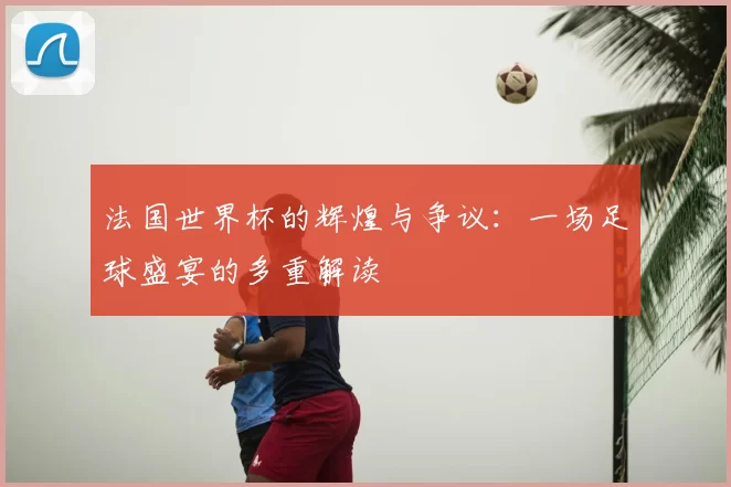 法国世界杯的辉煌与争议:一场足球盛宴的多重解读