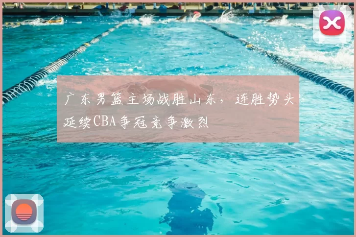 广东男篮主场战胜山东，连胜势头延续CBA争冠竞争激烈