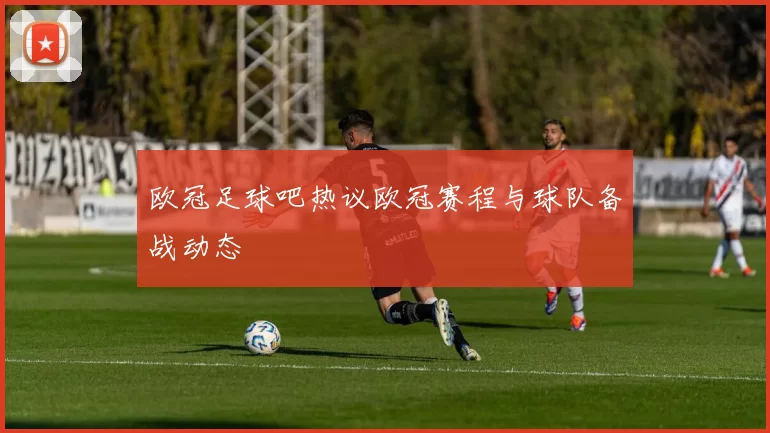 欧冠足球吧热议欧冠赛程与球队备战动态