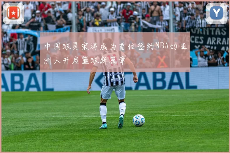 中国球员宋涛成为首位签约NBA的亚洲人开启篮球新篇章