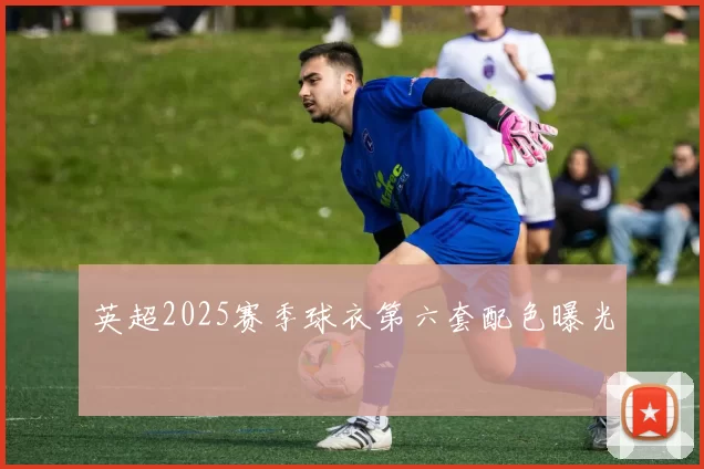 英超2025赛季球衣第六套配色曝光