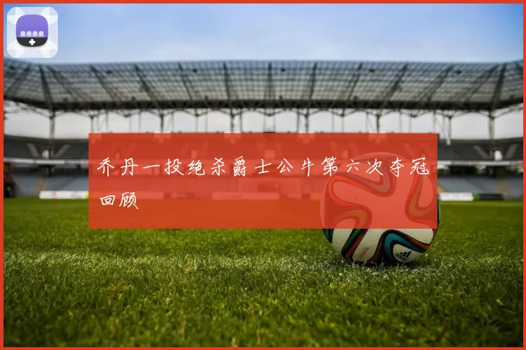 乔丹一投绝杀爵士公牛第六次夺冠回顾