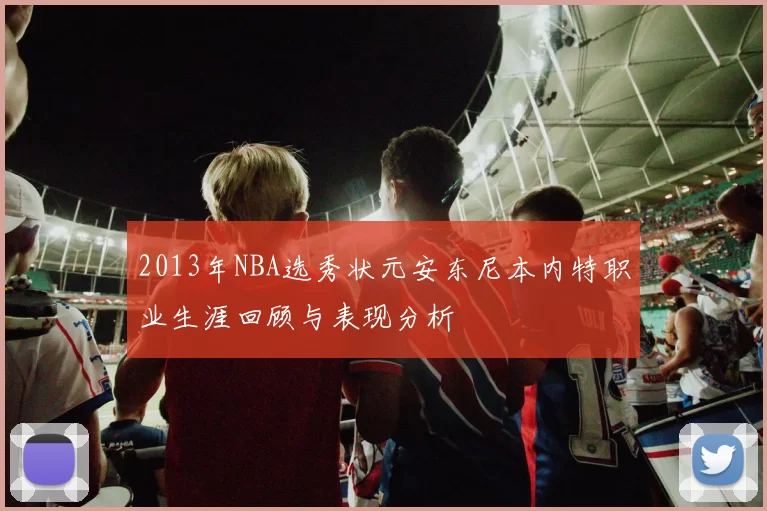 2013年NBA选秀状元安东尼本内特职业生涯回顾与表现分析