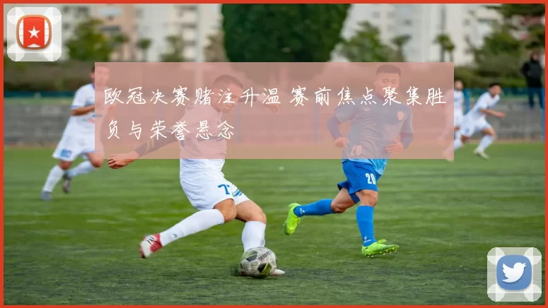 欧冠决赛赌注升温 赛前焦点聚集胜负与荣誉悬念