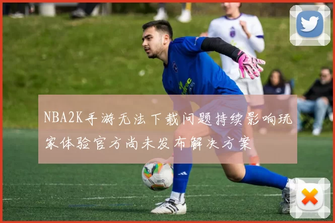 NBA2K手游无法下载问题持续影响玩家体验官方尚未发布解决方案