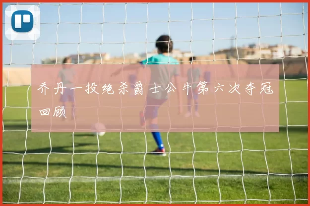 乔丹一投绝杀爵士公牛第六次夺冠回顾